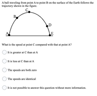 A ball traveling from point A to point B on the surface of the Earth follows the
trajectory shown in the figure.
C
B.
D
E
What is the speed at point C compared with that at point A?
It is greater at C than at A
It is less at C than at A
The speeds are both zero
The speeds are identical
It is not possible to answer this question without more information.
