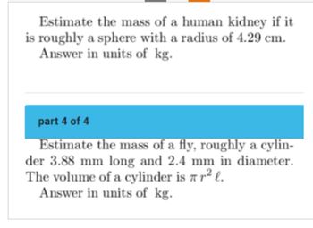 Estimate the mass of a human kidney if it
is roughly a sphere with a radius of 4.29 cm.
Answer in units of kg.
part 4 of 4
Estimate the mass of a fly, roughly a cylin-
der 3.88 mm long and 2.4 mm in diameter.
The volume of a cylinder is r² l.
Answer in units of kg.