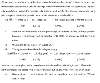 Q8. Are rent rates influenced by the student population in a college town? Let rent be the average
monthly rent paid on rental units in a college town in the United States. Let pop denote the total
city population, avginc the average city income, and pctstu the student population as a
percentage of the total population. One model to test for a relationship is
log(rent) = 0.03048 +
0.5 * log(pop) +0.673 log(avginc) + 0.0046 pctstu
(.844)
(.039)
(.081)
(.0028)
i) State the null hypothesis that the percentage of students relative to the population
has no ceteris paribus effect on monthly rents. State the alternative that there is an
effect.
What signs do you expect for B₁ and ₂ ?
The equation estimated for 64 college towns is
log(rent) = 0.03048 + 0.5 * log(pop) + 0.673 log(avginc) + 0.0045 pctstu
(.844)
(.039)
(.081)
(.0017)
Standard errors are given in the parentheses. test the null hypothesis H_0 that "10% ceteris
paribus increase in population is associated with about a 6.6% increase in rent" at 1% level.
iv) Using estimated equation in part (iii), test the hypothesis stated in part 1 at 5% level
and 1% level.
iii)