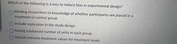 Which of the following is a way to reduce bias in experimental design?
blinding researchers to knowledge of whether participants are placed in a
treatment or control group
include replication in the study design
having a balanced number of units in each group
include extreme treatment values for treatment levels