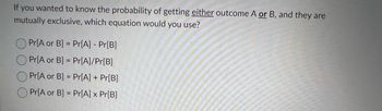 If you wanted to know the probability of getting either outcome A or B, and they are
mutually exclusive, which equation would you use?
Pr[A or B] = Pr[A] - Pr[B]
Pr[A or B] = Pr[A]/Pr[B]
Pr[A or B] = Pr[A] + Pr[B]
Pr[A or B] = Pr[A] x Pr[B]