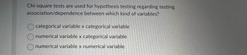 Chi-square tests are used for hypothesis testing regarding testing
association/dependence between which kind of variables?
categorical variable x categorical variable
numerical variable x categorical variable
numerical variable x numerical variable