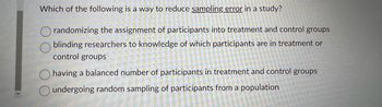 Which of the following is a way to reduce sampling error in a study?
randomizing the assignment of participants into treatment and control groups
blinding researchers to knowledge of which participants are in treatment or
control groups
having a balanced number of participants in treatment and control groups
undergoing random sampling of participants from a population