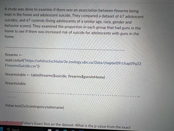 A study was done to examine if there was an association between firearms being
kept in the home and adolescent suicide. They compared a dataset of 67 adolescent
suicides, and 67 controls (living adolescents of a similar age, race, gender and
behavior scores). They examined the proportion in each group that had guns in the
home to see if there was increased risk of suicide for adolescents with guns in the
home.
firearms <-
read.csv(url("https://whitlockschluter3e.zoology.ubc.ca/Data/chapter09/chap09q33
Firearms Suicide.csv"))
firearmstable <- table(firearms$suicide, firearms$gunsInHome)
firearmstable
fisher.test(2x2contingencytablename)
Q Search
Fisher's Exact Test on the dataset. What is the p-value from the exact