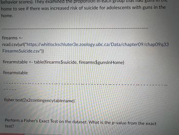 behavior scores). They examined the proportion in each group
home to see if there was increased risk of suicide for adolescents with guns in the
home.
firearms <-
read.csv(url("https://whitlockschluter3e.zoology.ubc.ca/Data/chapter09/chap09q33
Firearms Suicide.csv"))
firearmstable <- table(firearms$suicide, firearms$gunsInHome)
firearmstable
fisher.test(2x2contingencytablename)
Perform a Fisher's Exact Test on the dataset. What is the p-value from the exact
test?