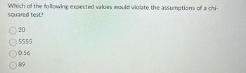 Which of the following expected values would violate the assumptions of a chi-
squared test?
20
5555
0.56
89