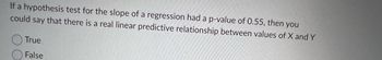 If a hypothesis test for the slope of a regression had a p-value of 0.55, then you
could say that there is a real linear predictive relationship between values of X and Y
True
False
