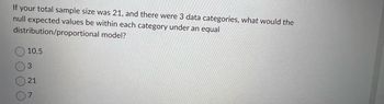 If your total sample size was 21, and there were 3 data categories, what would the
null expected values be within each category under an equal
distribution/proportional
model?
10.5
3
21
7