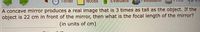 Timer
Notes
Əneni
A concave mirror produces a real image that is 3 times as tall as the object. If the
object is 22 cm in front of the mirror, then what is the focal length of the mirror?
(in units of cm)
