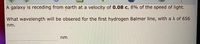A galaxy is receding from earth at a velocity of 0.08 c, 8% of the speed of light.
What wavelength will be obsered for the first hydrogen Balmer line, with a A of 656
nm
