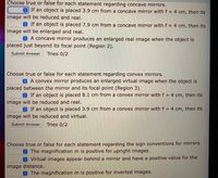 Choose true or false for each statement regarding concave mirrors.
O If an object is placed 3.9 cm from a concave mirror with f = 4 cm, then its
image will be reduced and real.
If an object is placed 7.9 cm from a concave mirror with f = 4 cm, then its
image will be enlarged and real.
A concave mirror produces an enlarged real image when the object is
placed just beyond its focal point (Region 2).
Submit Answer
Tries 0/2
Choose true or false for each statement regarding convex mirrors.
A convex mirror produces an enlarged virtual image when the object is
placed between the mirror and its focal point (Region 3).
If an object is placed 8.1 cm from a convex mirror with f = 4 cm, then its
image will be reduced and real.
If an object is placed 3.9 cm from a convex mirror with f = 4 cm, then its
image will be reduced and virtual.
Submit Answer
Tries 0/2
Choose true or false for each statement regarding the sign conventions for mirrors.
The magnification m is positive for upright images.
Virtual images appear behind a mirror and have a positive value for the
image distance.
The magnification m is positive for inverted images.
