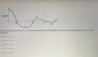 ### Motion of a Bead on a Frictionless Wire

#### Diagram Description:
The diagram illustrates a bead sliding without friction along a curved wire. The wire creates a path resembling a roller coaster with various peaks and valleys.

- **Point A**: The initial point where the bead begins its motion. It is at a height from which the bead descends.
- **Point B**: The lowest point in the first dip of the path.
- **Point C**: Another low point after B.
- **Point D**: A point on an upward slope.
- **Point E**: The peak following D.
- **Point F**: A point on a downward slope after E.
- **Point G**: An intermediate point before a last rise.
- **Point H**: A point on a level path after G.

The height at different points varies, affecting the speed of the bead due to gravitational potential energy being converted to kinetic energy and vice versa.

#### Physics Problem:
A bead slides without friction on a curved wire as shown in the figure above. How do the speeds at points B, D, F, and H compare?

#### Answer Options:
A. \( v_B > v_D > v_F = v_H \)  
B. \( v_B = v_D = v_F > v_H \)  
C. \( v_B > v_D > v_F = v_H \)  
D. \( v_B = v_F = v_D > v_H \)  
E. \( v_B = v_D = v_F = v_H \)  

This illustration is used to understand energy conservation in a mechanical system where all potential energy differences lead to changes in kinetic energy, impacting the speed of the bead at various points.