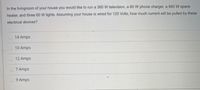 In the livingroom of your house you would like to run a 360 W television, a 60 W phone charger, a 840 W space
heater, and three 60 W lights. Assuming your house is wired for 120 Volts, how much current will be pulled by these
electrical devices?
14 Amps
10 Amps
O.12 Amps
7 Amps
9 Amps
