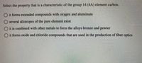 **Question: Select the property that is a characteristic of the group 14 (4A) element carbon.**

- ○ it forms extended compounds with oxygen and aluminum
- ○ several allotropes of the pure element exist
- ○ it is combined with other metals to form the alloys bronze and pewter
- ○ it forms oxide and chloride compounds that are used in the production of fiber optics

**Explanation:**

This question seeks to identify a property unique to carbon, a Group 14 element. Carbon is known for forming several allotropes, such as diamond, graphite, and fullerene, making "several allotropes of the pure element exist" the correct characteristic. The other options describe properties more related to other elements or are not specific features of carbon.