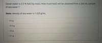 Ocean water is 3.5 % NaCl by mass. How much NaCl will be obtained from a 266 mL sample
of sea water ?
Note: density of sea water is 1.029 g/mL
9.6g
10.5 g
2.3g
3.1 g
