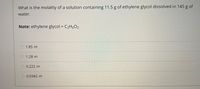 What is the molality of a solution containing 11.5 g of ethylene glycol dissolved in 145 g of
water.
Note: ethylene glycol = C2H602
%3D
1.85 m
1.28 m
O 0.222 m
0.0342 m
