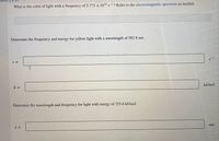 ion
What is the color of light with a frequency of 5.773 x 104 s? Refer to the electromagnetic spectrum as needed.
S
Determine the frequency and energy for yellow light with a wavelength of 582.8 nm.
V =
S
E =
kJ/mol
Determine the wavelength and frequency for light with energy of 255.6 kJ/mol.
nm
