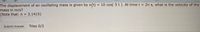 The displacement of an oscillating mass is given by x(t) = 10 cos( 5 t). At time t = 2n s, what is the velocity of the
mass in m/s?
(Note that: n = 3.1415)
Submit Answer
Tries 0/2
