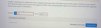 A spider crawling across a table leaps onto a magazine blocking its path. The initial velocity of the spider is 0.870 m/s at an angle of
39.0° above the table, and it lands on the magazine 0.0780 s after leaving the table. Ignore air resistance. How thick is the magazine?
Express your answer in millimeters.
Number i 12
eTextbook and Media
Save for Later
Units mm
Attempts: 2 of 3 used
Submit Answer