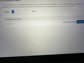 Current Attempt in Progress
A small drop of water is suspended motionless in air by a uniform electric field that is directed upward and has a magnitude of
6840 N/C. The mass of the water drop is 4.35 x 10-9 kg. How many excess electrons or protons reside on the drop?
Number
i
eTextbook and Media
Save for Later
Units
Attempts: 0 of 3 used
Submit Answ