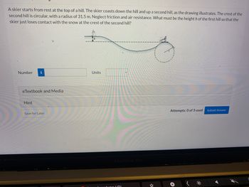 ### Problem Description

A skier starts from rest at the top of a hill. The skier coasts down the hill and up a second hill, as the drawing illustrates. The crest of the second hill is circular, with a radius of 31.5 m. Neglect friction and air resistance. What must be the height \( h \) of the first hill so that the skier just loses contact with the snow at the crest of the second hill?

#### Diagram Description

The diagram shows a profile view of two hills. The first hill is sloped downward, and the second hill slopes upwards with the crest forming the top of a circle. A skier is positioned at the top of the first hill, ready to descend. The second hill's crest shows a circular arc with a radius of 31.5 meters.

### Input Fields

- **Number**
  - **Units**: Specify the units for the height \( h \).

### Features

- **eTextbook and Media**: Additional resources for reference.
- **Hint**: Option to view a hint to solve the problem.
- **Save for Later**: Save the problem for future attempts.
- **Attempts**: Records the number of attempts used (0 of 3 used).
- **Submit Answer**: Button to submit the calculated height for assessment.

### Instructions

1. Calculate the necessary height \( h \) using principles of energy conservation and dynamics.
2. Enter the calculated height in the provided input field.
3. Select appropriate units for the calculation.
4. Submit your answer using the 'Submit Answer' button.
5. Utilize available hints and resources if needed.

This exercise helps in understanding the application of physics principles to solve real-world problems involving motion and forces.