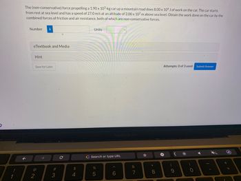 !
The (non-conservative) force propelling a 1.90 x 103-kg car up a mountain road does 8.00 x 106 J of work on the car. The car starts
from rest at sea level and has a speed of 27.0 m/s at an altitude of 2.00 x 102 m above sea level. Obtain the work done on the car by the
combined forces of friction and air resistance, both of which are non-conservative forces.
F
Number
eTextbook and Media
Hint
2
Save for Later
# 3
с
$
4
Units
G Search or type URL
do 5
MacBook Pro
%
^
6
&
7
☆
*
8
Attempts: 0 of 3 used Submit Answer
+
(
9
*
)
4
(
+
11