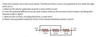 Three 10 Q resistors are in the circuit shown. The left end of the circuit is at a potential of 10 V, while the right
end is at 0 V.
a. What are the electric potentials at points 2 and 3 of the circuit?
b. From the potential differences across each resistor, what are the currents in each resistor, including their
directions (left or right)?
c. What are the currents, including directions, in each wire?
d. What is the equivalent resistance of this circuit measured between points 1 and 4?
10 V
4 0V
wwwwwW
10 Ω
10 Ω
10 Ω
