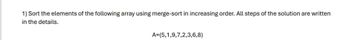 1) Sort the elements of the following array using merge-sort in increasing order. All steps of the solution are written
in the details.
A=(5,1,9,7,2,3,6,8)