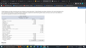 M Inbox (15,47 x
Google One X M Inbox (15,47 X
■
Accounts
Cash
Accounts Receivable
Supplies
Prepaid Rent
Buildings
Accumulated Depreciation
Accounts Payable
Salaries Payable
Utilities Payable
Activity Stre X
+
✰ ezto.mheducation.com/ext/map/index.html?_con=con&external_browser=0&launchUrl=https%253A%252F%252Ftamusa.blackboard.com... Q
(304) Mukhtar Nam...
109 Fredonia St, Sa...
Required:
(77) العناصر المحفوظة f
Notes Payable (due in four years)
Common Stock
Retained Earnings
Service Revenues
Salaries Expense
Rent Expense
Depreciation Expense
Supplies Expense
Advertising Expense
Utilities Expense
Interest Expense
Totals
Home - tam X
[4/4] Movie - Ashab...
Violet Designs provides consulting services related to home decoration. Violet Designs provides customers with recommendations for
a full range of home décor, including window treatments, carpet and wood flooring, paint colors, furniture, and much more. Below is
the year-end adjusted trial balance of Violet Designs.
VIOLET DESIGNS
Adjusted Trial Balance
December 31, 2024
Debits
$ 4,900
3,900
1,900
5,900
109,000
41,900
17,900
6,900
7,900
12,900
11,900
1,900
$ 226,900
1. Prepare an income statement for the year ended December 31. 2024.
Type here to search
Et
Credits
Question 7 X
$ 20,900
2,900
3,900
1,200
19,000
49,000
14,900
115,100
226,900
142 Sargent St, San...
Hoya Corpc X
☀
Success Co X
142 Sargent St, San...
Desktop
>>
1548 N Center St, S...
57°F Clear
□
x
8:34 PM
2/5/2023
h :
Check my work
22