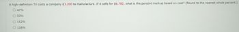 A high-definition TV costs a company $3,200 to manufacture. If it sells for $6,782, what is the percent markup based on cost? (Round to the nearest whole percent.)
O 47%
O 53%
O 112%
O 116%