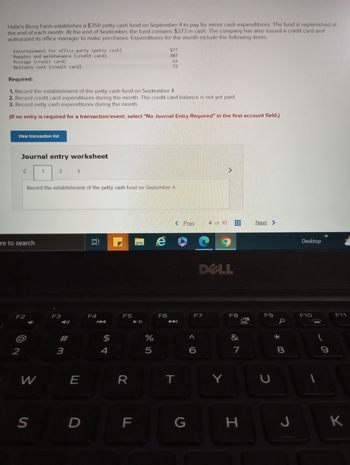 Halle's Berry Farm establishes a $350 petty cash fund on September 4 to pay for minor cash expenditures. The fund is replenished at
the end of each month. At the end of September, the fund contains $273 in cash. The company has also issued a credit card and
authorized its office manager to make purchases. Expenditures for the month include the following items:
Entertainment for office party (petty cash)
Repairs and maintenance (credit card)
Postage (credit card)
Delivery cost (credit card)
Required:
1. Record the establishment of the petty cash fund on September 4.
2. Record credit card expenditures during the month. The credit card balance is not yet paid.
3. Record petty cash expenditures during the month.
(If no entry is required for a transaction/event, select "No Journal Entry Required" in the first account field.)
View transaction list
Journal entry worksheet
ere to search
F2
2
W
1
S
2
Record the establishment of the petty cash fund on September 4.
F3
#m
3
3
E
D
100
Et
F4
$
4
F5
R
F
LL
$77
107
62
72
%
5
F6
< Prev
玉
T
G
F7
<C
4 of 10
DOLL
A
Y
F8
&
7
H
00
Next >
F9
U
* 00
8
J
Desktop
F10
I
C
F11
K