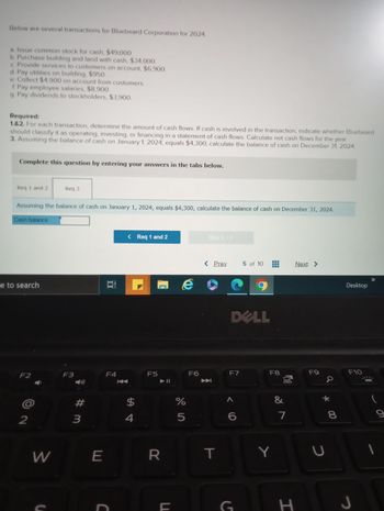 Below are several transactions for Bluebeard Corporation for 2024
a. Issue common stock for cash, $49,000.
b. Purchase building and land with cash, $34,000.
c. Provide services to customers on account, $6,900.
d. Pay utilities on building, $950.
e. Collect $4,900 on account from customers.
of Pay employee salaries, $8,900.
g. Pay dividends to stockholders, $3,900.
Required:
1.&2. For each transaction, determine the amount of cash flows. If cash is involved in the transaction, indicate whether Bluebeard
should classify it as operating, investing, or financing in a statement of cash flows. Calculate net cash flows for the year.
3. Assuming the balance of cash on January 1, 2024, equals $4,300, calculate the balance of cash on December 31, 2024
Complete this question by entering your answers in the tabs below.
Req 1 and 2
Assuming the balance of cash on January 1, 2024, equals $4,300, calculate the balance of cash on December 31, 2024.
Cash balance
e to search
F2
@
2
Req 3
W
F3
#m
3
E
Et
F4
< Req 1 and 2
$
4
F5
C
R
F
e
%
5
F6
Req 3 >
< Prev
玉
T
DELL
F7
< 6
5 of 10
G
‒‒‒
T
F8
Y
00
&
7
H
Next >
F9
a
* 00
U
8
Desktop
F10
J
|
9