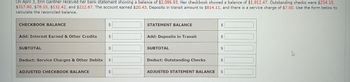 On April 3, Erin Gardner received her bank statement showing a balance of $2,086.93. Her checkbook showed a balance of $1,912.47. Outstanding checks were $234.15,
$317.80, $78.10, $132.42, and $212.67. The account earned $20.43. Deposits in transit amount to $814.11, and there is a service charge of $7.00. Use the form below to
calculate the reconciled balance.
CHECKBOOK BALANCE
Add: Interest Earned & Other Credits
SUBTOTAL
Deduct: Service Charges & Other Debits
ADJUSTED CHECKBOOK BALANCE
tA
ta
ta
ta
tA
STATEMENT BALANCE
Add: Deposits in Transit
SUBTOTAL
Deduct: Outstanding Checks
LA
tA
·SA
$
LA
ADJUSTED STATEMENT BALANCE $
LA
E