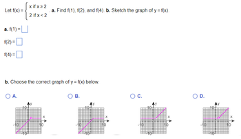 Let f(x) =
a. f(1) =
f(2)=
f(4) =
x ifxz2
2 if x < 2
O A.
b. Choose the correct graph of y = f(x) below.
.a. Find f(1), f(2), and f(4). b. Sketch the graph of y = f(x).
X
B.
X
O C.
X
D.
X