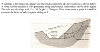 A cut slope is to be made in a clayey soil to permit construction of a new highway as shown below.
A slope stability analysis is to be performed along the potential shear surface shown in the figure.
The soils are silty clays with c' = 18 kPa, phi’ = 20degree. If the shear stress at point A is 60 kPa,
compute the factor of safety against sliding at A.
e ritag
Existing ground surface
Proposed
- ground surface
y=187 kN/m
49 m
Y= 192 kNim²
Proposed
highway
15.2 m
Potential shear surface
levo ad o
bas
inns
