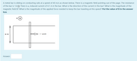 A metal bar is sliding on conducting rails at a speed of 40 m/s as shown below. There is a magnetic field pointing out of the page. The resistance
of the bar is 1.6 0. There is a, induced current of 4.1 A in the bar. What is the direction of the current in the bar? What is the magnitude of the
magnetic field B? What is the magnitude of the applied force needed to keep the bar traveling at this speed? Put the value of B in the answer
box.
B
36 cm
v = 40 m/s
Answer:
