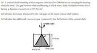 QI. A conical shaft is turning with an angular velocity of w-200 rad/sec in a rectangular bearing
which is fixed. The gap between shaft and bearing is filled with a kind of oil (Newtonian fluid)
having a dynamic viscosity of u-0.5 N.s/m².
a) Calculate the torque produced by the side gaps as the inner conical shaft rotates.
b) Calculate the additional viscous torque produced by the flat bottom of the conical shaft.
w=200 rad/s
309
h=5 cm
h=0.5 cm
h=0.5 cm
