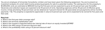 You are an employee of University Consultants, Limited, and have been given the following assignment. You are to present an
investment analysis of a small retail income-producing property for sale to a potential investor. The asking price for the property is
$1,290,000; rents are estimated at $165,120 during the first year and are expected to grow at 2.5 percent per year thereafter.
Vacancies and collection losses are expected to be 10 percent of rents. Operating expenses will be 35 percent of effective gross
income. A fully amortizing 70 percent loan can be obtained at 7 percent interest for 30 years (total annual payments will be monthly
payments × 12). The property is expected to appreciate in value at 3 percent per year and is expected to be owned for five years and
then sold.
Required:
a. What is the first-year debt coverage ratio?
b. What is the terminal capitalization rate?
c. What is the investor's expected before-tax internal rate of return on equity invested (BTIRR)?
d. What is the NPV using a 13 percent discount rate?
e. What is the profitability index using a 13 percent discount rate?