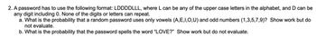 2. A password has to use the following format: LDDDDLLL, where L can be any of the upper case letters in the alphabet, and D can be
any digit including 0. None of the digits or letters can repeat.
a. What is the probability that a random password uses only vowels (A,E,I,O,U) and odd numbers (1,3,5,7,9)? Show work but do
not evaluate.
b. What is the probability that the password spells the word "LOVE?" Show work but do not evaluate.