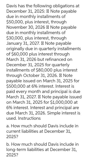 Davis has the following obligations at
December 31, 2025: Note payable
due in monthly installments of
$50,000, plus interest, through
November 30, 2026 Note payable
due in monthly installments of
$30,000, plus interest, through
January 31, 2027. Note payable
originally due in quarterly installments
of $60,000 plus interest through
March 31, 2026 but refinanced on
December 31, 2025 for quarterly
installments of $80,000 plus interest
through October 31, 2026. Note
payable issued on March 31, 2025 for
$500,000 at 6% interest. Interest is
paid every month and principal is due
March 31, 2027. Note payable issued
on March 31, 2025 for $1,000,000 at
6% interest. Interest and principal are
due March 31, 2026. Simple interest is
used. Instructions
a. How much should Davis include in
current liabilities at December 31,
2025?
b. How much should Davis include in
long-term liabilities at December 31,
2025?