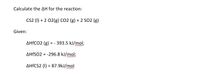 Calculate the AH for the reaction:
Cs2 (1) + 2 02(g) Co2 (g) + 2 SO2 (g)
Given:
AHFCO2 (g) = - 393.5 kJ/mol;
AHFSO2 = -296.8 kJ/mol;
AHFCS2 (I) = 87.9kJ/mol
