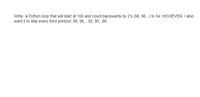 Write a Python loop that will start at 100 and count backwards by 2's (98, 96...) to 54. HOWEVER, I also
want it to skip every third printout: 98, 96, , 92, 90, ,86.
