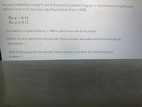 You are conducting a study to see if the accuracy rate for fingerprint identification is significantly
different from 0.12. You use a significance level of a = 0.05.
Ho:p= 0.12
H1:p 0.12
You obtain a sample of size n = 181 in which there are 24 successes.
What is the test statistic for this sample? (Report answer accurate to three decimal places.)
test statistic =
What is the p-value for this sample? (Report answer accurate to four decimal places.)
p-value =
