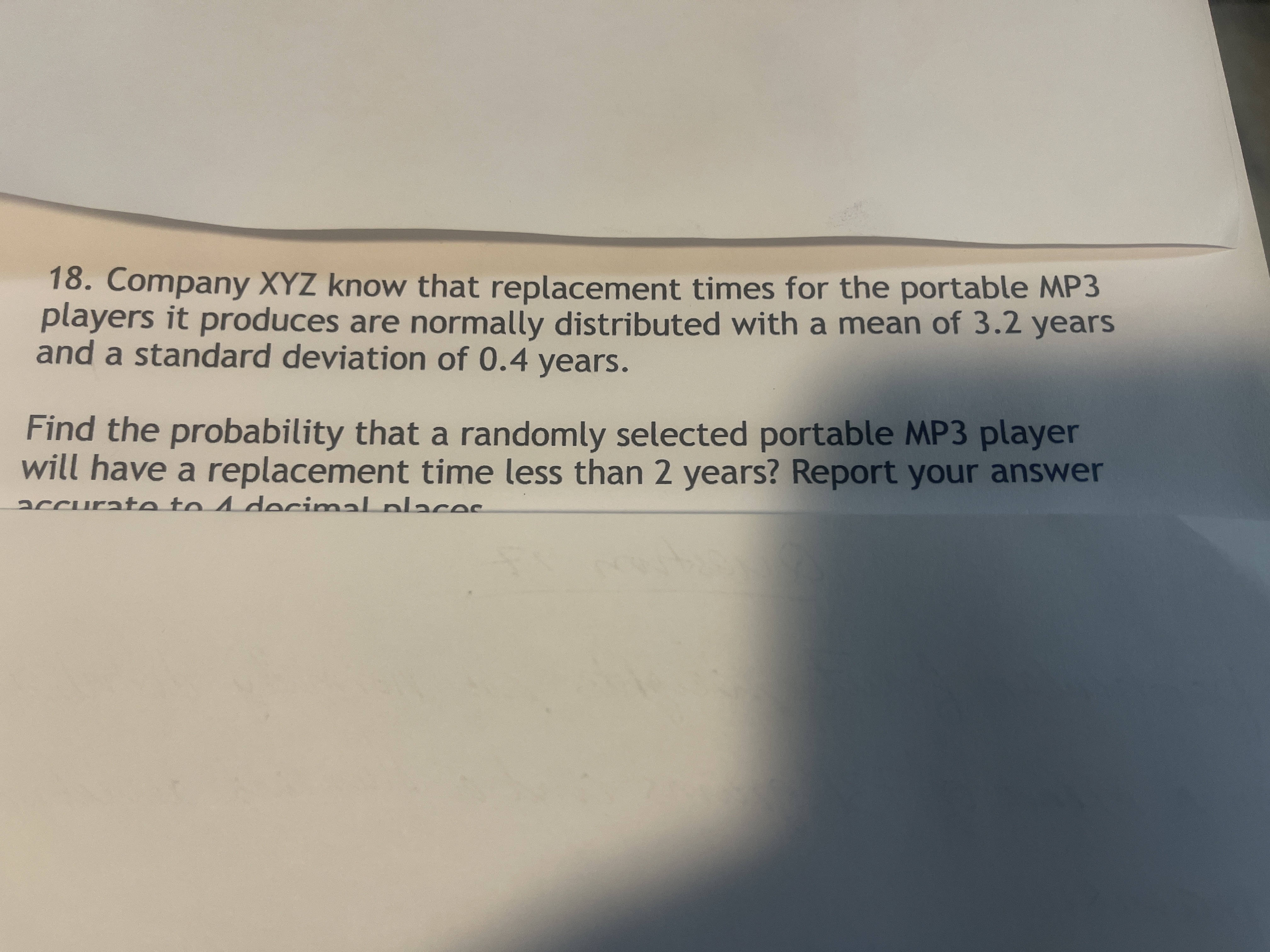 18. Company XYZ know that replacement times for the portable MP3
players it produces are normally distributed with a mean of 3.2 years
and a standard deviation of 0.4 years.
Find the probability that a randomly selected portable MP3 player
will have a replacement time less than 2 years? Report your answer
accurate to 4 decimal places
