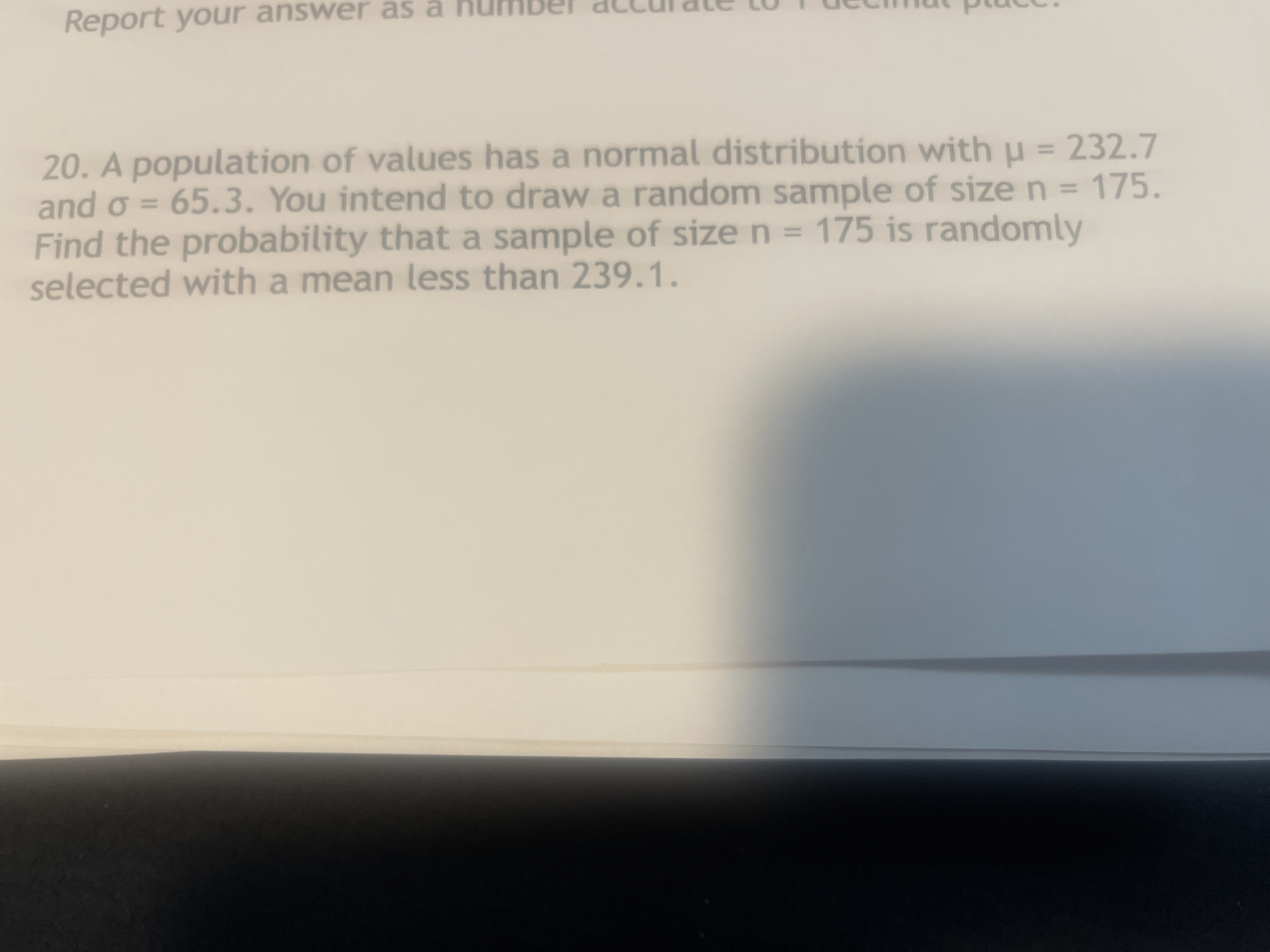 Report your answer as a
20. A population of values has a normal distribution with u = 232.7
and o = 65.3. You intend to draw a random sample of size n = 175.
Find the probability that a sample of size n = 175 is randomly
selected with a mean less than 239.1.
%3D
%3D
%3D
