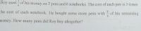 Roy used - of his money on 3 pens and 6 notebooks. The cost of each pen is 3 times
the cost of each notebook. He bought some more pens with of his remaining
2
money. How many pens did Roy buy altogether?
