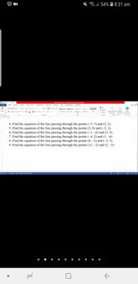 Grell 54%
8:31 am
Paers submitted - Word (Product Activation Failed)
? O - A x
FILE
HOME
INSERT
DESIGN
PAGE LAYOUT
REFERENCES
MAILINGS
REVIEW
VIEW
GRAMMARLY
ACROBAT
Sign in
* Find -
Times New R 12
A A Aa-
AaBbCcDc AaBbCcDc AABBCC AaBbCcc A aB
a Replace
Select -
Paste
BIU- albe X, *
A - ay- A-
I Normal
I No Spac. Heading 1 Heading 2
Create and Share Request
Open
Title
Adobe PDF Signatures Grammarly
Adobe Acrobat
Clipboard
Font
Paragraph
Styles
Editing
Grammarly
4. Find the equation of the line passing through the points (-5, 7) and (2, 3).
5. Find the equation of the line passing through the points (3, 8) and (-2, 1).
6. Find the equation of the line passing through the points (-1, –6) and (3, 5).
7. Find the equation of the line passing through the points (-4, 2) and (1, –6).
8. Find the equation of the line passing through the points (6, –3) and (-2, 3).
9. Find the equation of the line passing through the points (11, –2) and (2, –5).
PAGE 1 OF 1 211 WORDS LE ENGLISH (UNITED STATES)
目民-
