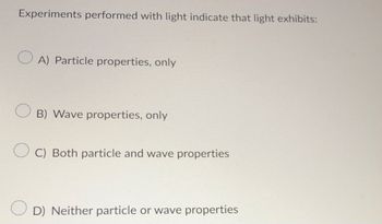 Experiments performed with light indicate that light exhibits:
A) Particle properties, only
B) Wave properties, only
C) Both particle and wave properties
D) Neither particle or wave properties