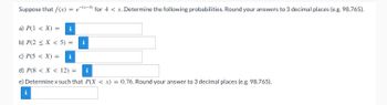 for 4 < x. Determine the following probabilities. Round your answers to 3 decimal places (e.g. 98.765).
Suppose that f(x) = e(x-4).
a) P(1 < X) =
b) P(2 < X < 5) =
c) P(5 < X) = i
d) P(8 < X < 12) =
e) Determine x such that P(X < x) = 0.76. Round your answer to 3 decimal places (e.g. 98.765).