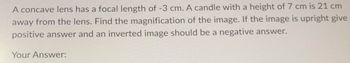 A concave lens has a focal length of -3 cm. A candle with a height of 7 cm is 21 cm
away from the lens. Find the magnification of the image. If the image is upright give
positive answer and an inverted image should be a negative answer.
Your Answer: